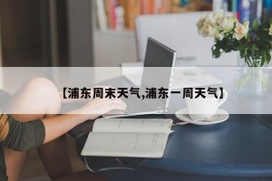 【浦东周末天气,浦东一周天气】