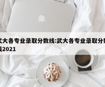 武大各专业录取分数线:武大各专业录取分数线2021