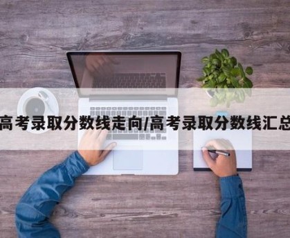 高考录取分数线走向/高考录取分数线汇总