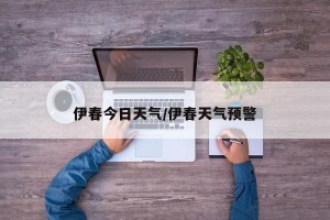 伊春今日天气/伊春天气预警