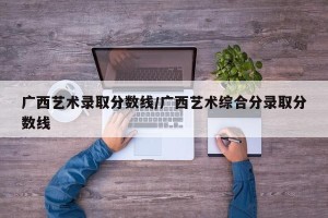 广西艺术录取分数线/广西艺术综合分录取分数线