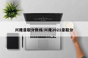 兴隆录取分数线:兴隆2021录取分