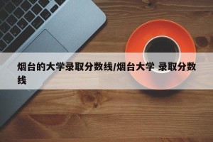 烟台的大学录取分数线/烟台大学 录取分数线