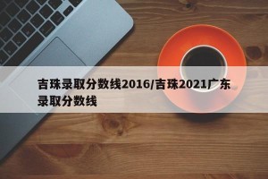 吉珠录取分数线2016/吉珠2021广东录取分数线