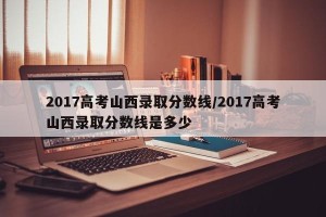 2017高考山西录取分数线/2017高考山西录取分数线是多少