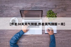 【怀柔30天天气预报,怀柔天气预报一周】