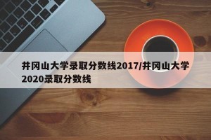 井冈山大学录取分数线2017/井冈山大学2020录取分数线
