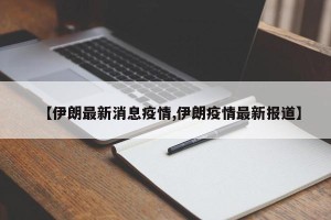 【伊朗最新消息疫情,伊朗疫情最新报道】