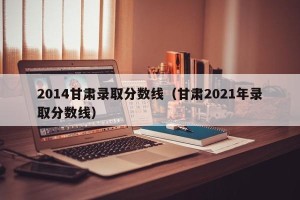 2014甘肃录取分数线（甘肃2021年录取分数线）