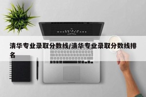 清华专业录取分数线/清华专业录取分数线排名