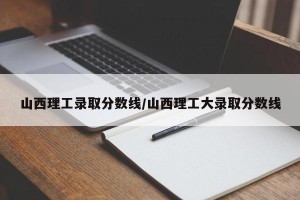 山西理工录取分数线/山西理工大录取分数线