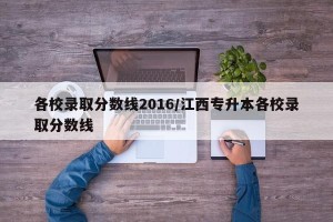 各校录取分数线2016/江西专升本各校录取分数线