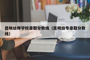 昆明幼师学校录取分数线（昆明幼专录取分数线）