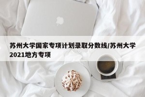 苏州大学国家专项计划录取分数线/苏州大学2021地方专项