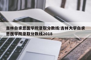 吉林白求恩医学院录取分数线:吉林大学白求恩医学院录取分数线2018