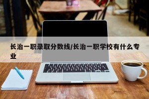 长治一职录取分数线/长治一职学校有什么专业