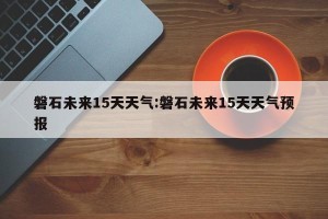 磐石未来15天天气:磐石未来15天天气预报