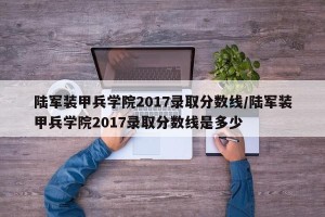 陆军装甲兵学院2017录取分数线/陆军装甲兵学院2017录取分数线是多少