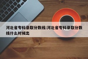 河北省专科录取分数线:河北省专科录取分数线什么时候出