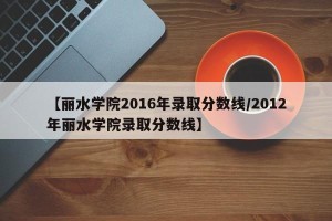 【丽水学院2016年录取分数线/2012年丽水学院录取分数线】