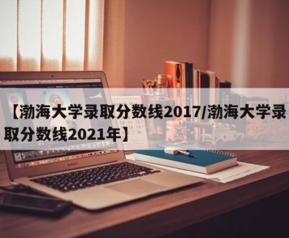 【渤海大学录取分数线2017/渤海大学录取分数线2021年】