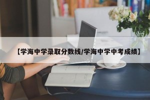 【学海中学录取分数线/学海中学中考成绩】