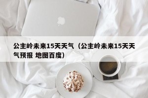 公主岭未来15天天气（公主岭未来15天天气预报 地图百度）