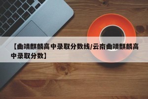 【曲靖麒麟高中录取分数线/云南曲靖麒麟高中录取分数】