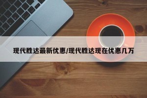 现代胜达最新优惠/现代胜达现在优惠几万