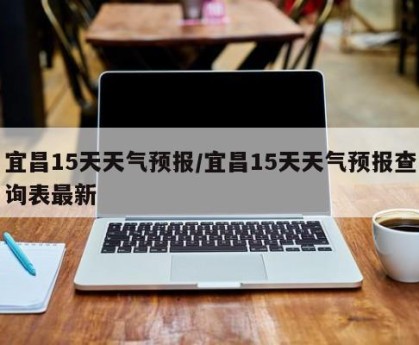 宜昌15天天气预报/宜昌15天天气预报查询表最新