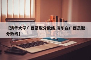 【清华大学广西录取分数线,清华在广西录取分数线】