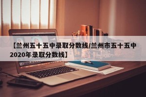 【兰州五十五中录取分数线/兰州市五十五中2020年录取分数线】