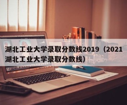 湖北工业大学录取分数线2019（2021湖北工业大学录取分数线）