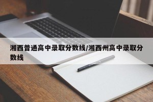 湘西普通高中录取分数线/湘西州高中录取分数线