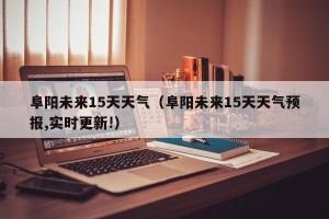 阜阳未来15天天气（阜阳未来15天天气预报,实时更新!）