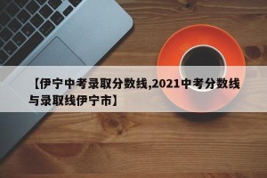 【伊宁中考录取分数线,2021中考分数线与录取线伊宁市】