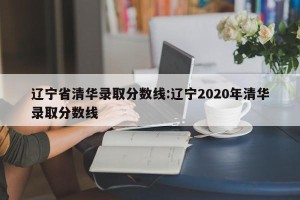 辽宁省清华录取分数线:辽宁2020年清华录取分数线