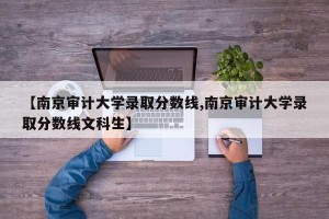 【南京审计大学录取分数线,南京审计大学录取分数线文科生】