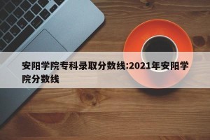 安阳学院专科录取分数线:2021年安阳学院分数线