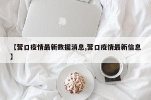 【营口疫情最新数据消息,营口疫情最新信息】
