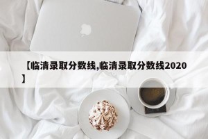 【临清录取分数线,临清录取分数线2020】