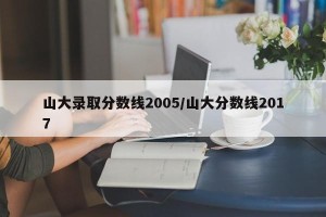 山大录取分数线2005/山大分数线2017