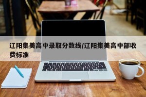 辽阳集美高中录取分数线/辽阳集美高中部收费标准