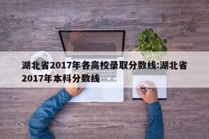 湖北省2017年各高校录取分数线:湖北省2017年本科分数线
