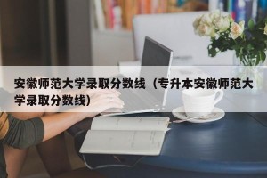 安徽师范大学录取分数线（专升本安徽师范大学录取分数线）