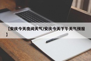 【安庆今天夜间天气/安庆今天下午天气预报】