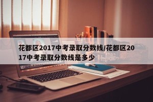 花都区2017中考录取分数线/花都区2017中考录取分数线是多少