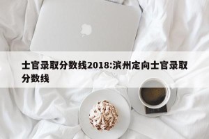士官录取分数线2018:滨州定向士官录取分数线
