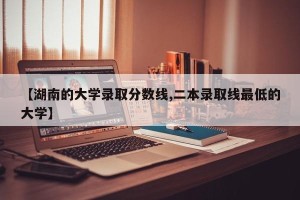 【湖南的大学录取分数线,二本录取线最低的大学】
