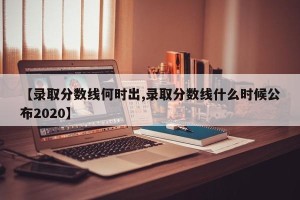 【录取分数线何时出,录取分数线什么时候公布2020】